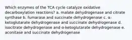 Which enzymes of the TCA cycle catalyze oxidative decarboxylation reactions? a. malate dehydrogenase and citrate synthase b. fumarase and succinate dehydrogenase c. α-ketoglutarate dehydrogenase and succinate dehydrogenase d. isocitrate dehydrogenase and α-ketoglutarate dehydrogenase e. aconitase and succinate dehydrogenase