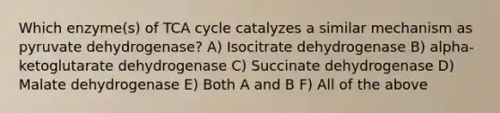 Which enzyme(s) of TCA cycle catalyzes a similar mechanism as pyruvate dehydrogenase? A) Isocitrate dehydrogenase B) alpha-ketoglutarate dehydrogenase C) Succinate dehydrogenase D) Malate dehydrogenase E) Both A and B F) All of the above