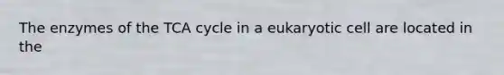 The enzymes of the TCA cycle in a eukaryotic cell are located in the