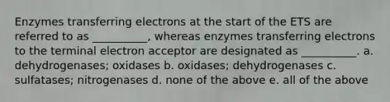 Enzymes transferring electrons at the start of the ETS are referred to as __________, whereas enzymes transferring electrons to the terminal electron acceptor are designated as __________. a. dehydrogenases; oxidases b. oxidases; dehydrogenases c. sulfatases; nitrogenases d. none of the above e. all of the above