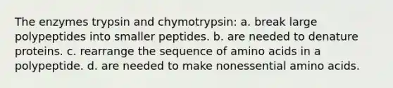 The enzymes trypsin and chymotrypsin: a. break large polypeptides into smaller peptides. b. are needed to denature proteins. c. rearrange the sequence of amino acids in a polypeptide. d. are needed to make nonessential amino acids.