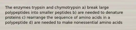 The enzymes trypsin and chymotrypsin a) break large polypeptides into smaller peptides b) are needed to denature proteins c) rearrange the sequence of amino acids in a polypeptide d) are needed to make nonessential amino acids