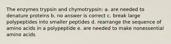 The enzymes trypsin and chymotrypsin: a. are needed to denature proteins b. no answer is correct c. break large polypeptides into smaller peptides d. rearrange the sequence of amino acids in a polypeptide e. are needed to make nonessential amino acids