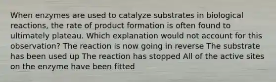 When enzymes are used to catalyze substrates in biological reactions, the rate of product formation is often found to ultimately plateau. Which explanation would not account for this observation? The reaction is now going in reverse The substrate has been used up The reaction has stopped All of the active sites on the enzyme have been fitted