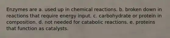 Enzymes are a. used up in chemical reactions. b. broken down in reactions that require energy input. c. carbohydrate or protein in composition. d. not needed for catabolic reactions. e. proteins that function as catalysts.