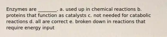 Enzymes are ________. a. used up in chemical reactions b. proteins that function as catalysts c. not needed for catabolic reactions d. all are correct e. broken down in reactions that require energy input