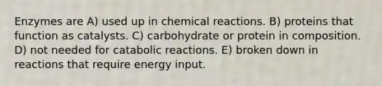 Enzymes are A) used up in chemical reactions. B) proteins that function as catalysts. C) carbohydrate or protein in composition. D) not needed for catabolic reactions. E) broken down in reactions that require energy input.