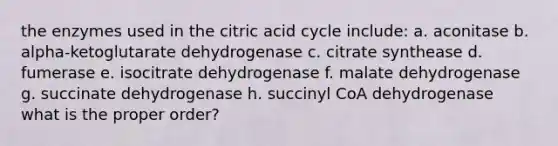 the enzymes used in the citric acid cycle include: a. aconitase b. alpha-ketoglutarate dehydrogenase c. citrate synthease d. fumerase e. isocitrate dehydrogenase f. malate dehydrogenase g. succinate dehydrogenase h. succinyl CoA dehydrogenase what is the proper order?