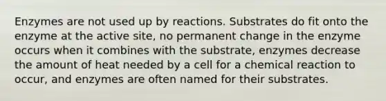 Enzymes are not used up by reactions. Substrates do fit onto the enzyme at the active site, no permanent change in the enzyme occurs when it combines with the substrate, enzymes decrease the amount of heat needed by a cell for a chemical reaction to occur, and enzymes are often named for their substrates.