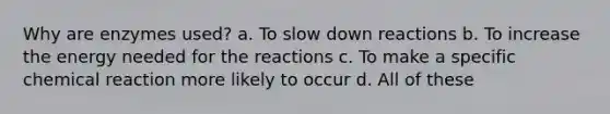 Why are enzymes used? a. To slow down reactions b. To increase the energy needed for the reactions c. To make a specific chemical reaction more likely to occur d. All of these