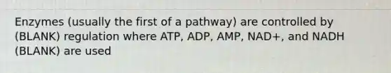 Enzymes (usually the first of a pathway) are controlled by (BLANK) regulation where ATP, ADP, AMP, NAD+, and NADH (BLANK) are used