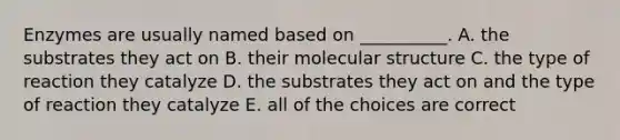 Enzymes are usually named based on __________. A. the substrates they act on B. their molecular structure C. the type of reaction they catalyze D. the substrates they act on and the type of reaction they catalyze E. all of the choices are correct