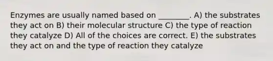 Enzymes are usually named based on ________. A) the substrates they act on B) their molecular structure C) the type of reaction they catalyze D) All of the choices are correct. E) the substrates they act on and the type of reaction they catalyze