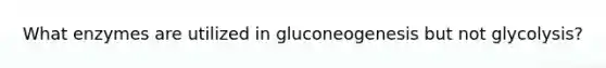 What enzymes are utilized in gluconeogenesis but not glycolysis?