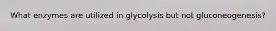 What enzymes are utilized in glycolysis but not gluconeogenesis?