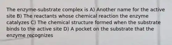 The enzyme-substrate complex is A) Another name for the active site B) The reactants whose chemical reaction the enzyme catalyzes C) The chemical structure formed when the substrate binds to the active site D) A pocket on the substrate that the enzyme recognizes