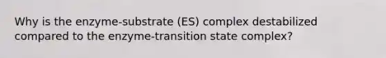 Why is the enzyme-substrate (ES) complex destabilized compared to the enzyme-transition state complex?