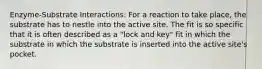 Enzyme-Substrate Interactions: For a reaction to take place, the substrate has to nestle into the active site. The fit is so specific that it is often described as a "lock and key" fit in which the substrate in which the substrate is inserted into the active site's pocket.