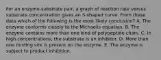 For an enzyme-substrate pair, a graph of reaction rate versus substrate concentration gives an S-shaped curve. From these data which of the following is the most likely conclusion? A. The enzyme conforms closely to the Michaelis equation. B. The enzyme contains more than one kind of polypeptide chain. C. In high concentrations, the substrate is an inhibitor. D. More than one binding site is present on the enzyme. E. The enzyme is subject to product inhibition.