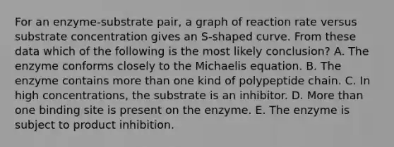 For an enzyme-substrate pair, a graph of reaction rate versus substrate concentration gives an S-shaped curve. From these data which of the following is the most likely conclusion? A. The enzyme conforms closely to the Michaelis equation. B. The enzyme contains more than one kind of polypeptide chain. C. In high concentrations, the substrate is an inhibitor. D. More than one binding site is present on the enzyme. E. The enzyme is subject to product inhibition.