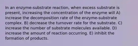 In an enzyme-substrate reaction, when excess substrate is present, increasing the concentration of the enzyme will A) increase the decomposition rate of the enzyme-substrate complex. B) decrease the turnover rate for the substrate. C) increase the number of substrate molecules available. D) increase the amount of reaction occurring. E) inhibit the formation of products.