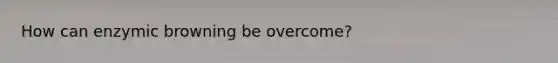 How can enzymic browning be overcome?