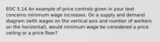 EOC 5.14 An example of price controls given in your text concerns minimum wage increases. On a supply and demand diagram (with wages on the vertical axis and number of workers on the horizontal), would minimum wage be considered a price ceiling or a price floor?