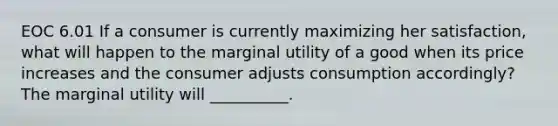 EOC 6.01 If a consumer is currently maximizing her satisfaction, what will happen to the marginal utility of a good when its price increases and the consumer adjusts consumption accordingly? The marginal utility will __________.