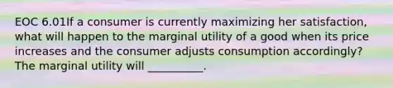 EOC 6.01If a consumer is currently maximizing her satisfaction, what will happen to the marginal utility of a good when its price increases and the consumer adjusts consumption accordingly? The marginal utility will __________.