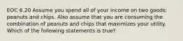 EOC 6.20 Assume you spend all of your income on two goods: peanuts and chips. Also assume that you are consuming the combination of peanuts and chips that maximizes your utility. Which of the following statements is true?