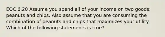 EOC 6.20 Assume you spend all of your income on two goods: peanuts and chips. Also assume that you are consuming the combination of peanuts and chips that maximizes your utility. Which of the following statements is true?