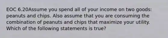 EOC 6.20Assume you spend all of your income on two goods: peanuts and chips. Also assume that you are consuming the combination of peanuts and chips that maximize your utility. Which of the following statements is true?