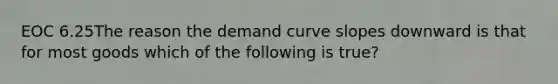 EOC 6.25The reason the demand curve slopes downward is that for most goods which of the following is true?