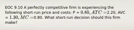 EOC 9.10 A perfectly competitive firm is experiencing the following short-run price and costs: P = 0.80, ATC =2.20, AVC = 1.30, MC =0.80. What short-run decision should this firm make?