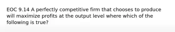 EOC 9.14 A perfectly competitive firm that chooses to produce will maximize profits at the output level where which of the following is true?