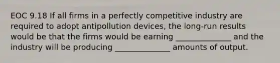 EOC 9.18 If all firms in a perfectly competitive industry are required to adopt antipollution devices, the long-run results would be that the firms would be earning ______________ and the industry will be producing ______________ amounts of output.