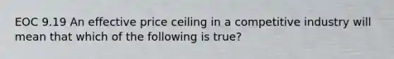 EOC 9.19 An effective price ceiling in a competitive industry will mean that which of the following is true?