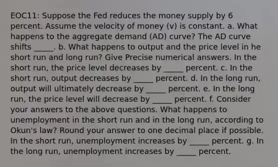 EOC11: Suppose the Fed reduces the money supply by 6 percent. Assume the velocity of money (v) is constant. a. What happens to the aggregate demand (AD) curve? The AD curve shifts _____. b. What happens to output and the price level in he short run and long run? Give Precise numerical answers. In the short run, the price level decreases by _____ percent. c. In the short run, output decreases by _____ percent. d. In the long run, output will ultimately decrease by _____ percent. e. In the long run, the price level will decrease by _____ percent. f. Consider your answers to the above questions. What happens to unemployment in the short run and in the long run, according to Okun's law? Round your answer to one decimal place if possible. In the short run, unemployment increases by _____ percent. g. In the long run, unemployment increases by _____ percent.