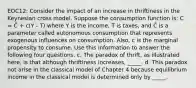 EOC12: Consider the impact of an increase in thriftiness in the Keynesian cross model. Suppose the consumption function is: C = C̄ + c(Y - T) where Y is the income, T is taxes, and C̄ is a parameter called autonomous consumption that represents exogenous influences on consumption. Also, c is the marginal propensity to consume. Use this information to answer the following four questions. c. The paradox of thrift, as illustrated here, is that although thriftiness increases, _____. d. This paradox not arise in the classical model of Chapter 4 because equilibrium income in the classical model is determined only by _____.