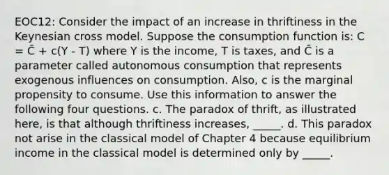 EOC12: Consider the impact of an increase in thriftiness in the Keynesian cross model. Suppose the consumption function is: C = C̄ + c(Y - T) where Y is the income, T is taxes, and C̄ is a parameter called autonomous consumption that represents exogenous influences on consumption. Also, c is the marginal propensity to consume. Use this information to answer the following four questions. c. The paradox of thrift, as illustrated here, is that although thriftiness increases, _____. d. This paradox not arise in the classical model of Chapter 4 because equilibrium income in the classical model is determined only by _____.