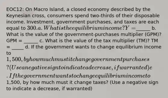 EOC12: On Macro Island, a closed economy described by the Keynesian cross, consumers spend two-thirds of their disposable income. Investment, government purchases, and taxes are each equal to 300. a. What is the equilibrium income? Y =______ b. What is the value of the government-purchases multiplier (GPM)? GPM = ______ c. What is the value of the tax multiplier (TM)? TM = _____ d. If the government wants to change equilibrium income to 1,500, by how much must it change government purchases? (Use a negative sign to indicate a decrease, if warranted) e. If the government wants to change equilibrium income to1,500, by how much must it change taxes? (Use a negative sign to indicate a decrease, if warranted)