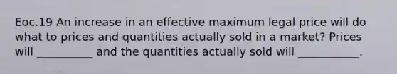 Eoc.19 An increase in an effective maximum legal price will do what to prices and quantities actually sold in a market? Prices will __________ and the quantities actually sold will ___________.
