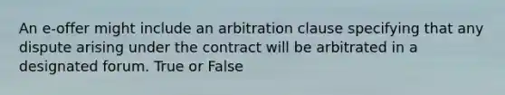 An e-offer might include an arbitration clause specifying that any dispute arising under the contract will be arbitrated in a designated forum. True or False