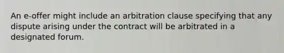 An e-offer might include an arbitration clause specifying that any dispute arising under the contract will be arbitrated in a designated forum.