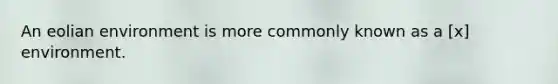 An eolian environment is more commonly known as a [x] environment.