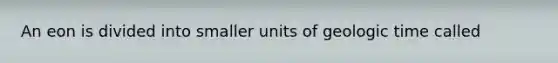 An eon is divided into smaller units of geologic time called