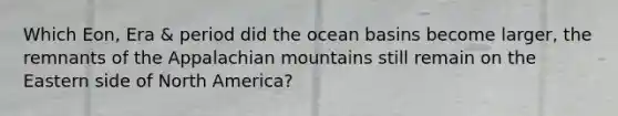 Which Eon, Era & period did the ocean basins become larger, the remnants of the Appalachian mountains still remain on the Eastern side of North America?