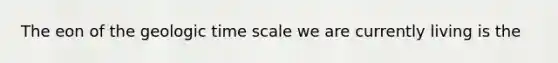 The eon of the geologic time scale we are currently living is the