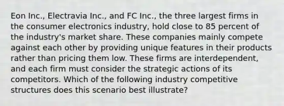 Eon Inc., Electravia Inc., and FC Inc., the three largest firms in the consumer electronics industry, hold close to 85 percent of the industry's market share. These companies mainly compete against each other by providing unique features in their products rather than pricing them low. These firms are interdependent, and each firm must consider the strategic actions of its competitors. Which of the following industry competitive structures does this scenario best illustrate?