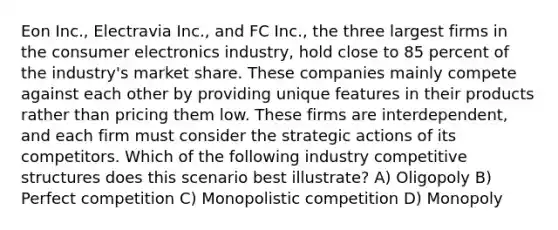 Eon Inc., Electravia Inc., and FC Inc., the three largest firms in the consumer electronics industry, hold close to 85 percent of the industry's market share. These companies mainly compete against each other by providing unique features in their products rather than pricing them low. These firms are interdependent, and each firm must consider the strategic actions of its competitors. Which of the following industry competitive structures does this scenario best illustrate? A) Oligopoly B) Perfect competition C) Monopolistic competition D) Monopoly